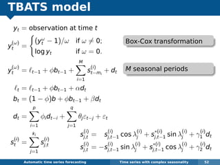 TBATS model
yt = observation at time t
y
(ω)
t =
(yω
t − 1)/ω if ω = 0;
log yt if ω = 0.
y
(ω)
t = t−1 + φbt−1 +
M
i=1
s
(i)
t−mi
+ dt
t = t−1 + φbt−1 + αdt
bt = (1 − φ)b + φbt−1 + βdt
dt =
p
i=1
φidt−i +
q
j=1
θjεt−j + εt
s
(i)
t =
ki
j=1
s
(i)
j,t
Automatic algorithms for time series forecasting Time series with complex seasonality 52
s
(i)
j,t = s
(i)
j,t−1 cos λ
(i)
j + s
∗(i)
j,t−1 sin λ
(i)
j + γ
(i)
1 dt
s
(i)
j,t = −s
(i)
j,t−1 sin λ
(i)
j + s
∗(i)
j,t−1 cos λ
(i)
j + γ
(i)
2 dt
Box-Cox transformation
M seasonal periods
 