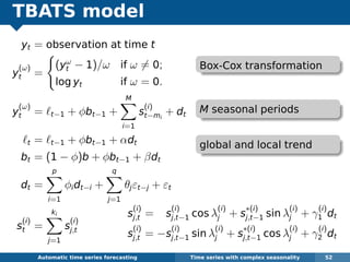 TBATS model
yt = observation at time t
y
(ω)
t =
(yω
t − 1)/ω if ω = 0;
log yt if ω = 0.
y
(ω)
t = t−1 + φbt−1 +
M
i=1
s
(i)
t−mi
+ dt
t = t−1 + φbt−1 + αdt
bt = (1 − φ)b + φbt−1 + βdt
dt =
p
i=1
φidt−i +
q
j=1
θjεt−j + εt
s
(i)
t =
ki
j=1
s
(i)
j,t
Automatic algorithms for time series forecasting Time series with complex seasonality 52
s
(i)
j,t = s
(i)
j,t−1 cos λ
(i)
j + s
∗(i)
j,t−1 sin λ
(i)
j + γ
(i)
1 dt
s
(i)
j,t = −s
(i)
j,t−1 sin λ
(i)
j + s
∗(i)
j,t−1 cos λ
(i)
j + γ
(i)
2 dt
Box-Cox transformation
M seasonal periods
global and local trend
 