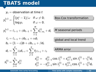 TBATS model
yt = observation at time t
y
(ω)
t =
(yω
t − 1)/ω if ω = 0;
log yt if ω = 0.
y
(ω)
t = t−1 + φbt−1 +
M
i=1
s
(i)
t−mi
+ dt
t = t−1 + φbt−1 + αdt
bt = (1 − φ)b + φbt−1 + βdt
dt =
p
i=1
φidt−i +
q
j=1
θjεt−j + εt
s
(i)
t =
ki
j=1
s
(i)
j,t
Automatic algorithms for time series forecasting Time series with complex seasonality 52
s
(i)
j,t = s
(i)
j,t−1 cos λ
(i)
j + s
∗(i)
j,t−1 sin λ
(i)
j + γ
(i)
1 dt
s
(i)
j,t = −s
(i)
j,t−1 sin λ
(i)
j + s
∗(i)
j,t−1 cos λ
(i)
j + γ
(i)
2 dt
Box-Cox transformation
M seasonal periods
global and local trend
ARMA error
 