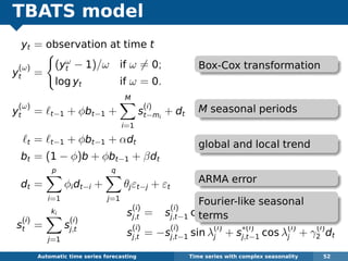 TBATS model
yt = observation at time t
y
(ω)
t =
(yω
t − 1)/ω if ω = 0;
log yt if ω = 0.
y
(ω)
t = t−1 + φbt−1 +
M
i=1
s
(i)
t−mi
+ dt
t = t−1 + φbt−1 + αdt
bt = (1 − φ)b + φbt−1 + βdt
dt =
p
i=1
φidt−i +
q
j=1
θjεt−j + εt
s
(i)
t =
ki
j=1
s
(i)
j,t
Automatic algorithms for time series forecasting Time series with complex seasonality 52
s
(i)
j,t = s
(i)
j,t−1 cos λ
(i)
j + s
∗(i)
j,t−1 sin λ
(i)
j + γ
(i)
1 dt
s
(i)
j,t = −s
(i)
j,t−1 sin λ
(i)
j + s
∗(i)
j,t−1 cos λ
(i)
j + γ
(i)
2 dt
Box-Cox transformation
M seasonal periods
global and local trend
ARMA error
Fourier-like seasonal
terms
 
