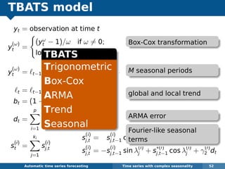 TBATS model
yt = observation at time t
y
(ω)
t =
(yω
t − 1)/ω if ω = 0;
log yt if ω = 0.
y
(ω)
t = t−1 + φbt−1 +
M
i=1
s
(i)
t−mi
+ dt
t = t−1 + φbt−1 + αdt
bt = (1 − φ)b + φbt−1 + βdt
dt =
p
i=1
φidt−i +
q
j=1
θjεt−j + εt
s
(i)
t =
ki
j=1
s
(i)
j,t
Automatic algorithms for time series forecasting Time series with complex seasonality 52
s
(i)
j,t = s
(i)
j,t−1 cos λ
(i)
j + s
∗(i)
j,t−1 sin λ
(i)
j + γ
(i)
1 dt
s
(i)
j,t = −s
(i)
j,t−1 sin λ
(i)
j + s
∗(i)
j,t−1 cos λ
(i)
j + γ
(i)
2 dt
Box-Cox transformation
M seasonal periods
global and local trend
ARMA error
Fourier-like seasonal
terms
TBATS
Trigonometric
Box-Cox
ARMA
Trend
Seasonal
 