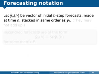 Forecasting notation
Let ˆyn(h) be vector of initial h-step forecasts, made
at time n, stacked in same order as yt. (They may
not add up.)
Reconciled forecasts are of the form:
˜yn(h) = SPˆyn(h)
for some matrix P.
P extracts and combines base forecasts ˆyn(h)
to get bottom-level forecasts.
S adds them up
Automatic algorithms for time series forecasting Hierarchical and grouped time series 60
 