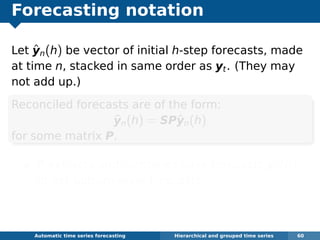 Forecasting notation
Let ˆyn(h) be vector of initial h-step forecasts, made
at time n, stacked in same order as yt. (They may
not add up.)
Reconciled forecasts are of the form:
˜yn(h) = SPˆyn(h)
for some matrix P.
P extracts and combines base forecasts ˆyn(h)
to get bottom-level forecasts.
S adds them up
Automatic algorithms for time series forecasting Hierarchical and grouped time series 60
 