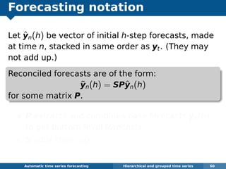 Forecasting notation
Let ˆyn(h) be vector of initial h-step forecasts, made
at time n, stacked in same order as yt. (They may
not add up.)
Reconciled forecasts are of the form:
˜yn(h) = SPˆyn(h)
for some matrix P.
P extracts and combines base forecasts ˆyn(h)
to get bottom-level forecasts.
S adds them up
Automatic algorithms for time series forecasting Hierarchical and grouped time series 60
 