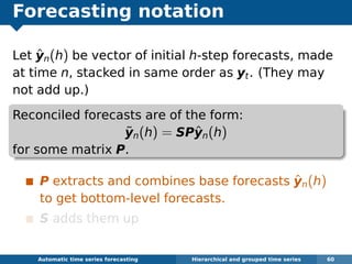 Forecasting notation
Let ˆyn(h) be vector of initial h-step forecasts, made
at time n, stacked in same order as yt. (They may
not add up.)
Reconciled forecasts are of the form:
˜yn(h) = SPˆyn(h)
for some matrix P.
P extracts and combines base forecasts ˆyn(h)
to get bottom-level forecasts.
S adds them up
Automatic algorithms for time series forecasting Hierarchical and grouped time series 60
 