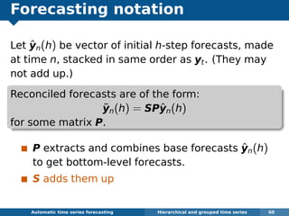Forecasting notation
Let ˆyn(h) be vector of initial h-step forecasts, made
at time n, stacked in same order as yt. (They may
not add up.)
Reconciled forecasts are of the form:
˜yn(h) = SPˆyn(h)
for some matrix P.
P extracts and combines base forecasts ˆyn(h)
to get bottom-level forecasts.
S adds them up
Automatic algorithms for time series forecasting Hierarchical and grouped time series 60
 