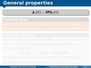 General properties
˜yn(h) = SPˆyn(h)
Forecast bias
Assuming the base forecasts ˆyn(h) are unbiased,
then the revised forecasts are unbiased iff SPS = S.
Forecast variance
For any given P satisfying SPS = S, the covariance
matrix of the h-step ahead reconciled forecast
errors is given by
Var[yn+h − ˜yn(h)] = SPWhP S
where Wh is the covariance matrix of the h-step
ahead base forecast errors.
Automatic algorithms for time series forecasting Hierarchical and grouped time series 61
 