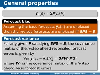General properties
˜yn(h) = SPˆyn(h)
Forecast bias
Assuming the base forecasts ˆyn(h) are unbiased,
then the revised forecasts are unbiased iff SPS = S.
Forecast variance
For any given P satisfying SPS = S, the covariance
matrix of the h-step ahead reconciled forecast
errors is given by
Var[yn+h − ˜yn(h)] = SPWhP S
where Wh is the covariance matrix of the h-step
ahead base forecast errors.
Automatic algorithms for time series forecasting Hierarchical and grouped time series 61
 