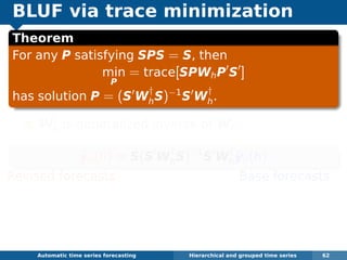 BLUF via trace minimization
Theorem
For any P satisfying SPS = S, then
min
P
= trace[SPWhP S ]
has solution P = (S W
†
hS)−1
S W
†
h.
W
†
h is generalized inverse of Wh.
˜yn(h) = S(S W
†
hS)−1
S W
†
h
ˆyn(h)
Revised forecasts Base forecasts
Equivalent to GLS estimate of regression
ˆyn(h) = Sβn(h) + εh where ε ∼ N(0, Wh).
Problem: Wh hard to estimate.
Automatic algorithms for time series forecasting Hierarchical and grouped time series 62
 