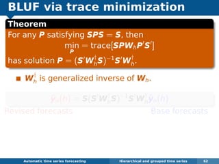 BLUF via trace minimization
Theorem
For any P satisfying SPS = S, then
min
P
= trace[SPWhP S ]
has solution P = (S W
†
hS)−1
S W
†
h.
W
†
h is generalized inverse of Wh.
˜yn(h) = S(S W
†
hS)−1
S W
†
h
ˆyn(h)
Revised forecasts Base forecasts
Equivalent to GLS estimate of regression
ˆyn(h) = Sβn(h) + εh where ε ∼ N(0, Wh).
Problem: Wh hard to estimate.
Automatic algorithms for time series forecasting Hierarchical and grouped time series 62
 