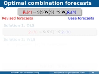 Optimal combination forecasts
Revised forecasts Base forecasts
Solution 1: OLS
˜yn(h) = S(S S)−1
S ˆyn(h)
Solution 2: WLS
Approximate W1 by its diagonal.
Assume Wh = khW1.
Easy to estimate, and places weight where we
have best one-step forecasts.
˜yn(h) = S(S ΛS)−1
S Λˆyn(h)
Automatic algorithms for time series forecasting Hierarchical and grouped time series 63
˜yn(h) = S(S W
†
hS)−1
S W
†
h
ˆyn(h)
 