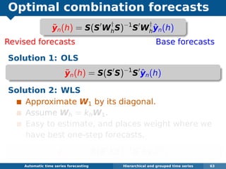 Optimal combination forecasts
Revised forecasts Base forecasts
Solution 1: OLS
˜yn(h) = S(S S)−1
S ˆyn(h)
Solution 2: WLS
Approximate W1 by its diagonal.
Assume Wh = khW1.
Easy to estimate, and places weight where we
have best one-step forecasts.
˜yn(h) = S(S ΛS)−1
S Λˆyn(h)
Automatic algorithms for time series forecasting Hierarchical and grouped time series 63
˜yn(h) = S(S W
†
hS)−1
S W
†
h
ˆyn(h)
 