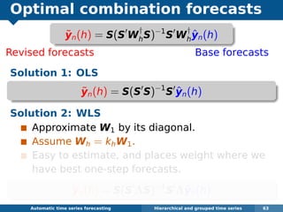 Optimal combination forecasts
Revised forecasts Base forecasts
Solution 1: OLS
˜yn(h) = S(S S)−1
S ˆyn(h)
Solution 2: WLS
Approximate W1 by its diagonal.
Assume Wh = khW1.
Easy to estimate, and places weight where we
have best one-step forecasts.
˜yn(h) = S(S ΛS)−1
S Λˆyn(h)
Automatic algorithms for time series forecasting Hierarchical and grouped time series 63
˜yn(h) = S(S W
†
hS)−1
S W
†
h
ˆyn(h)
 