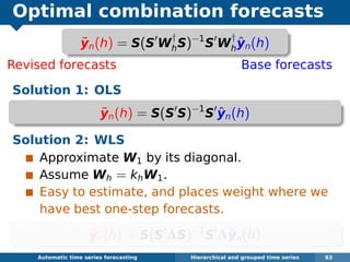 Optimal combination forecasts
Revised forecasts Base forecasts
Solution 1: OLS
˜yn(h) = S(S S)−1
S ˆyn(h)
Solution 2: WLS
Approximate W1 by its diagonal.
Assume Wh = khW1.
Easy to estimate, and places weight where we
have best one-step forecasts.
˜yn(h) = S(S ΛS)−1
S Λˆyn(h)
Automatic algorithms for time series forecasting Hierarchical and grouped time series 63
˜yn(h) = S(S W
†
hS)−1
S W
†
h
ˆyn(h)
 