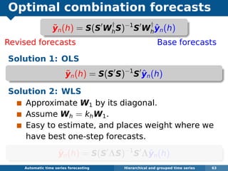 Optimal combination forecasts
Revised forecasts Base forecasts
Solution 1: OLS
˜yn(h) = S(S S)−1
S ˆyn(h)
Solution 2: WLS
Approximate W1 by its diagonal.
Assume Wh = khW1.
Easy to estimate, and places weight where we
have best one-step forecasts.
˜yn(h) = S(S ΛS)−1
S Λˆyn(h)
Automatic algorithms for time series forecasting Hierarchical and grouped time series 63
˜yn(h) = S(S W
†
hS)−1
S W
†
h
ˆyn(h)
 