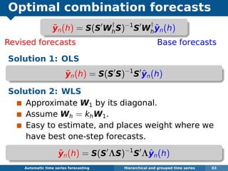 Optimal combination forecasts
Revised forecasts Base forecasts
Solution 1: OLS
˜yn(h) = S(S S)−1
S ˆyn(h)
Solution 2: WLS
Approximate W1 by its diagonal.
Assume Wh = khW1.
Easy to estimate, and places weight where we
have best one-step forecasts.
˜yn(h) = S(S ΛS)−1
S Λˆyn(h)
Automatic algorithms for time series forecasting Hierarchical and grouped time series 63
˜yn(h) = S(S W
†
hS)−1
S W
†
h
ˆyn(h)
 