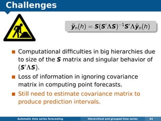 Challenges
Computational difﬁculties in big hierarchies due
to size of the S matrix and singular behavior of
(S ΛS).
Loss of information in ignoring covariance
matrix in computing point forecasts.
Still need to estimate covariance matrix to
produce prediction intervals.
Automatic algorithms for time series forecasting Hierarchical and grouped time series 64
˜yn(h) = S(S ΛS)−1
S Λˆyn(h)
 