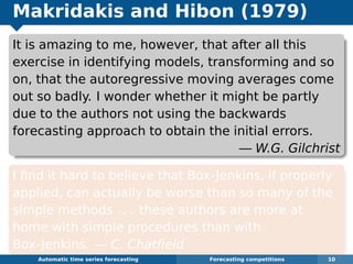 Makridakis and Hibon (1979)
It is amazing to me, however, that after all this
exercise in identifying models, transforming and so
on, that the autoregressive moving averages come
out so badly. I wonder whether it might be partly
due to the authors not using the backwards
forecasting approach to obtain the initial errors.
— W.G. Gilchrist
I ﬁnd it hard to believe that Box-Jenkins, if properly
applied, can actually be worse than so many of the
simple methods . . . these authors are more at
home with simple procedures than with
Box-Jenkins. — C. Chatﬁeld
Automatic algorithms for time series forecasting Forecasting competitions 10
 