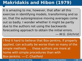 Makridakis and Hibon (1979)
It is amazing to me, however, that after all this
exercise in identifying models, transforming and so
on, that the autoregressive moving averages come
out so badly. I wonder whether it might be partly
due to the authors not using the backwards
forecasting approach to obtain the initial errors.
— W.G. Gilchrist
I ﬁnd it hard to believe that Box-Jenkins, if properly
applied, can actually be worse than so many of the
simple methods . . . these authors are more at
home with simple procedures than with
Box-Jenkins. — C. Chatﬁeld
Automatic algorithms for time series forecasting Forecasting competitions 10
 