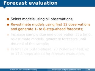 Forecast evaluation
Select models using all observations;
Re-estimate models using ﬁrst 12 observations
and generate 1- to 8-step-ahead forecasts;
Increase sample size one observation at a time,
re-estimate models, generate forecasts until
the end of the sample;
In total 24 1-step-ahead, 23 2-steps-ahead, up
to 17 8-steps-ahead for forecast evaluation.
Automatic algorithms for time series forecasting Hierarchical and grouped time series 68
 