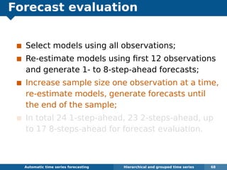 Forecast evaluation
Select models using all observations;
Re-estimate models using ﬁrst 12 observations
and generate 1- to 8-step-ahead forecasts;
Increase sample size one observation at a time,
re-estimate models, generate forecasts until
the end of the sample;
In total 24 1-step-ahead, 23 2-steps-ahead, up
to 17 8-steps-ahead for forecast evaluation.
Automatic algorithms for time series forecasting Hierarchical and grouped time series 68
 