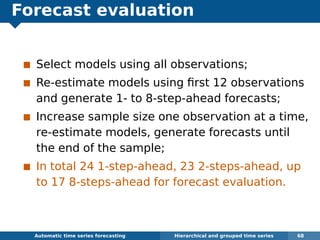 Forecast evaluation
Select models using all observations;
Re-estimate models using ﬁrst 12 observations
and generate 1- to 8-step-ahead forecasts;
Increase sample size one observation at a time,
re-estimate models, generate forecasts until
the end of the sample;
In total 24 1-step-ahead, 23 2-steps-ahead, up
to 17 8-steps-ahead for forecast evaluation.
Automatic algorithms for time series forecasting Hierarchical and grouped time series 68
 