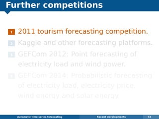 Further competitions
1 2011 tourism forecasting competition.
2 Kaggle and other forecasting platforms.
3 GEFCom 2012: Point forecasting of
electricity load and wind power.
4 GEFCom 2014: Probabilistic forecasting
of electricity load, electricity price,
wind energy and solar energy.
Automatic algorithms for time series forecasting Recent developments 72
 