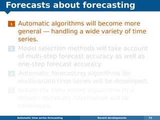Forecasts about forecasting
1 Automatic algorithms will become more
general — handling a wide variety of time
series.
2 Model selection methods will take account
of multi-step forecast accuracy as well as
one-step forecast accuracy.
3 Automatic forecasting algorithms for
multivariate time series will be developed.
4 Automatic forecasting algorithms that
include covariate information will be
developed.
Automatic algorithms for time series forecasting Recent developments 73
 
