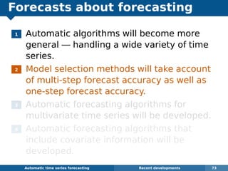 Forecasts about forecasting
1 Automatic algorithms will become more
general — handling a wide variety of time
series.
2 Model selection methods will take account
of multi-step forecast accuracy as well as
one-step forecast accuracy.
3 Automatic forecasting algorithms for
multivariate time series will be developed.
4 Automatic forecasting algorithms that
include covariate information will be
developed.
Automatic algorithms for time series forecasting Recent developments 73
 