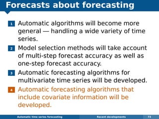 Forecasts about forecasting
1 Automatic algorithms will become more
general — handling a wide variety of time
series.
2 Model selection methods will take account
of multi-step forecast accuracy as well as
one-step forecast accuracy.
3 Automatic forecasting algorithms for
multivariate time series will be developed.
4 Automatic forecasting algorithms that
include covariate information will be
developed.
Automatic algorithms for time series forecasting Recent developments 73
 
