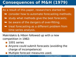 Consequences of MH (1979)
As a result of this paper, researchers started to:
¯ consider how to automate forecasting methods;
¯ study what methods give the best forecasts;
¯ be aware of the dangers of over-ﬁtting;
¯ treat forecasting as a different problem from
time series analysis.
Makridakis  Hibon followed up with a new
competition in 1982:
1001 series
Anyone could submit forecasts (avoiding the
charge of incompetence)
Multiple forecast measures used.
Automatic algorithms for time series forecasting Forecasting competitions 11
 