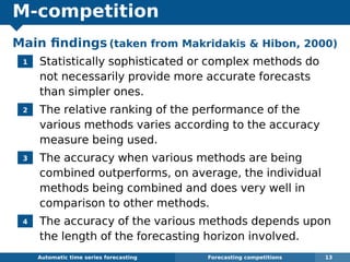 M-competition
Main ﬁndings (taken from Makridakis  Hibon, 2000)
1 Statistically sophisticated or complex methods do
not necessarily provide more accurate forecasts
than simpler ones.
2 The relative ranking of the performance of the
various methods varies according to the accuracy
measure being used.
3 The accuracy when various methods are being
combined outperforms, on average, the individual
methods being combined and does very well in
comparison to other methods.
4 The accuracy of the various methods depends upon
the length of the forecasting horizon involved.
Automatic algorithms for time series forecasting Forecasting competitions 13
 