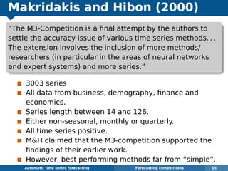 Makridakis and Hibon (2000)
“The M3-Competition is a ﬁnal attempt by the authors to
settle the accuracy issue of various time series methods. . .
The extension involves the inclusion of more methods/
researchers (in particular in the areas of neural networks
and expert systems) and more series.”
3003 series
All data from business, demography, ﬁnance and
economics.
Series length between 14 and 126.
Either non-seasonal, monthly or quarterly.
All time series positive.
MH claimed that the M3-competition supported the
ﬁndings of their earlier work.
However, best performing methods far from “simple”.
Automatic algorithms for time series forecasting Forecasting competitions 15
 