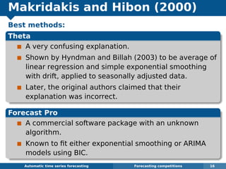 Makridakis and Hibon (2000)
Best methods:
Theta
A very confusing explanation.
Shown by Hyndman and Billah (2003) to be average of
linear regression and simple exponential smoothing
with drift, applied to seasonally adjusted data.
Later, the original authors claimed that their
explanation was incorrect.
Forecast Pro
A commercial software package with an unknown
algorithm.
Known to ﬁt either exponential smoothing or ARIMA
models using BIC.
Automatic algorithms for time series forecasting Forecasting competitions 16
 