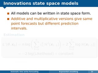 Innovations state space models
All models can be written in state space form.
Additive and multiplicative versions give same
point forecasts but different prediction
intervals.
Estimation
L∗
(θ, x0) = n log
n
t=1
ε2
t /k2
(xt−1) + 2
n
t=1
log |k(xt−1)|
= −2 log(Likelihood) + constant
Minimize wrt θ = (α, β, γ, φ) and initial states
x0 = ( 0, b0, s0, s−1, . . . , s−m+1).
Automatic algorithms for time series forecasting Exponential smoothing 23
 
