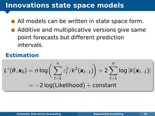 Innovations state space models
All models can be written in state space form.
Additive and multiplicative versions give same
point forecasts but different prediction
intervals.
Estimation
L∗
(θ, x0) = n log
n
t=1
ε2
t /k2
(xt−1) + 2
n
t=1
log |k(xt−1)|
= −2 log(Likelihood) + constant
Minimize wrt θ = (α, β, γ, φ) and initial states
x0 = ( 0, b0, s0, s−1, . . . , s−m+1).
Automatic algorithms for time series forecasting Exponential smoothing 23
 