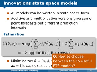 Innovations state space models
All models can be written in state space form.
Additive and multiplicative versions give same
point forecasts but different prediction
intervals.
Estimation
L∗
(θ, x0) = n log
n
t=1
ε2
t /k2
(xt−1) + 2
n
t=1
log |k(xt−1)|
= −2 log(Likelihood) + constant
Minimize wrt θ = (α, β, γ, φ) and initial states
x0 = ( 0, b0, s0, s−1, . . . , s−m+1).
Automatic algorithms for time series forecasting Exponential smoothing 23
Q: How to choose
between the 15 useful
ETS models?
 