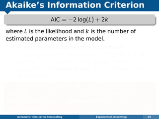 Akaike’s Information Criterion
AIC = −2 log(L) + 2k
where L is the likelihood and k is the number of
estimated parameters in the model.
This is a penalized likelihood approach.
If L is Gaussian, then AIC ≈ c + T log MSE + 2k
where c is a constant, MSE is from one-step
forecasts on training set, and T is the length of
the series.
Minimizing the Gaussian AIC is asymptotically
equivalent (as T → ∞) to minimizing MSE from
one-step forecasts on test set via time series
cross-validation.
Automatic algorithms for time series forecasting Exponential smoothing 25
 