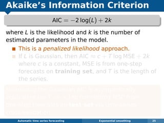 Akaike’s Information Criterion
AIC = −2 log(L) + 2k
where L is the likelihood and k is the number of
estimated parameters in the model.
This is a penalized likelihood approach.
If L is Gaussian, then AIC ≈ c + T log MSE + 2k
where c is a constant, MSE is from one-step
forecasts on training set, and T is the length of
the series.
Minimizing the Gaussian AIC is asymptotically
equivalent (as T → ∞) to minimizing MSE from
one-step forecasts on test set via time series
cross-validation.
Automatic algorithms for time series forecasting Exponential smoothing 25
 