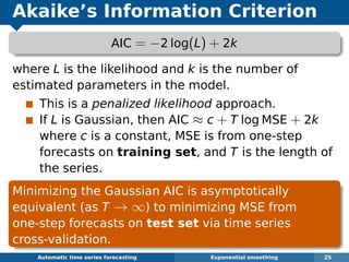 Akaike’s Information Criterion
AIC = −2 log(L) + 2k
where L is the likelihood and k is the number of
estimated parameters in the model.
This is a penalized likelihood approach.
If L is Gaussian, then AIC ≈ c + T log MSE + 2k
where c is a constant, MSE is from one-step
forecasts on training set, and T is the length of
the series.
Minimizing the Gaussian AIC is asymptotically
equivalent (as T → ∞) to minimizing MSE from
one-step forecasts on test set via time series
cross-validation.
Automatic algorithms for time series forecasting Exponential smoothing 25
 
