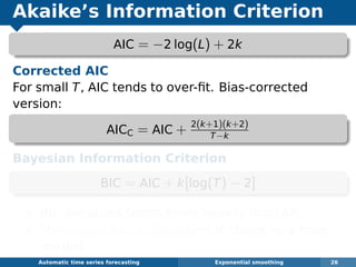 Akaike’s Information Criterion
AIC = −2 log(L) + 2k
Corrected AIC
For small T, AIC tends to over-ﬁt. Bias-corrected
version:
AICC = AIC + 2(k+1)(k+2)
T−k
Bayesian Information Criterion
BIC = AIC + k[log(T) − 2]
BIC penalizes terms more heavily than AIC
Minimizing BIC is consistent if there is a true
model.
Automatic algorithms for time series forecasting Exponential smoothing 26
 