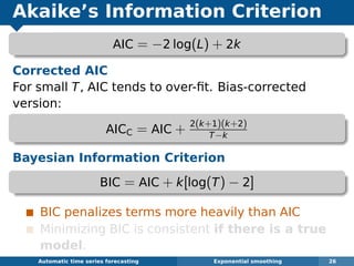 Akaike’s Information Criterion
AIC = −2 log(L) + 2k
Corrected AIC
For small T, AIC tends to over-ﬁt. Bias-corrected
version:
AICC = AIC + 2(k+1)(k+2)
T−k
Bayesian Information Criterion
BIC = AIC + k[log(T) − 2]
BIC penalizes terms more heavily than AIC
Minimizing BIC is consistent if there is a true
model.
Automatic algorithms for time series forecasting Exponential smoothing 26
 