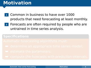 Motivation
1 Common in business to have over 1000
products that need forecasting at least monthly.
2 Forecasts are often required by people who are
untrained in time series analysis.
Speciﬁcations
Automatic forecasting algorithms must:
¯ determine an appropriate time series model;
¯ estimate the parameters;
¯ compute the forecasts with prediction intervals.
Automatic algorithms for time series forecasting Motivation 4
 
