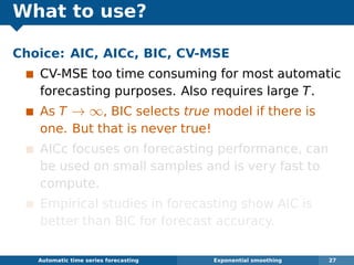 What to use?
Choice: AIC, AICc, BIC, CV-MSE
CV-MSE too time consuming for most automatic
forecasting purposes. Also requires large T.
As T → ∞, BIC selects true model if there is
one. But that is never true!
AICc focuses on forecasting performance, can
be used on small samples and is very fast to
compute.
Empirical studies in forecasting show AIC is
better than BIC for forecast accuracy.
Automatic algorithms for time series forecasting Exponential smoothing 27
 