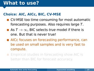 What to use?
Choice: AIC, AICc, BIC, CV-MSE
CV-MSE too time consuming for most automatic
forecasting purposes. Also requires large T.
As T → ∞, BIC selects true model if there is
one. But that is never true!
AICc focuses on forecasting performance, can
be used on small samples and is very fast to
compute.
Empirical studies in forecasting show AIC is
better than BIC for forecast accuracy.
Automatic algorithms for time series forecasting Exponential smoothing 27
 