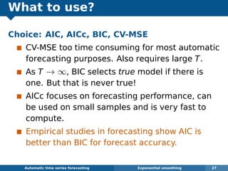 What to use?
Choice: AIC, AICc, BIC, CV-MSE
CV-MSE too time consuming for most automatic
forecasting purposes. Also requires large T.
As T → ∞, BIC selects true model if there is
one. But that is never true!
AICc focuses on forecasting performance, can
be used on small samples and is very fast to
compute.
Empirical studies in forecasting show AIC is
better than BIC for forecast accuracy.
Automatic algorithms for time series forecasting Exponential smoothing 27
 