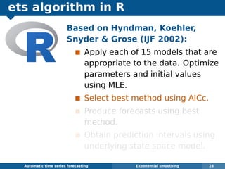 ets algorithm in R
Automatic algorithms for time series forecasting Exponential smoothing 28
Based on Hyndman, Koehler,
Snyder  Grose (IJF 2002):
Apply each of 15 models that are
appropriate to the data. Optimize
parameters and initial values
using MLE.
Select best method using AICc.
Produce forecasts using best
method.
Obtain prediction intervals using
underlying state space model.
 