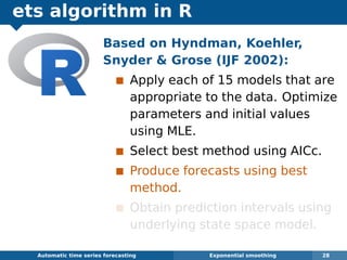 ets algorithm in R
Automatic algorithms for time series forecasting Exponential smoothing 28
Based on Hyndman, Koehler,
Snyder  Grose (IJF 2002):
Apply each of 15 models that are
appropriate to the data. Optimize
parameters and initial values
using MLE.
Select best method using AICc.
Produce forecasts using best
method.
Obtain prediction intervals using
underlying state space model.
 