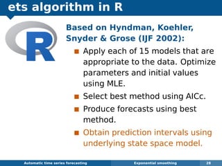 ets algorithm in R
Automatic algorithms for time series forecasting Exponential smoothing 28
Based on Hyndman, Koehler,
Snyder  Grose (IJF 2002):
Apply each of 15 models that are
appropriate to the data. Optimize
parameters and initial values
using MLE.
Select best method using AICc.
Produce forecasts using best
method.
Obtain prediction intervals using
underlying state space model.
 