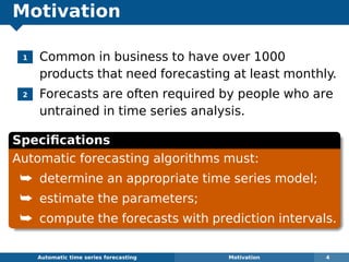 Motivation
1 Common in business to have over 1000
products that need forecasting at least monthly.
2 Forecasts are often required by people who are
untrained in time series analysis.
Speciﬁcations
Automatic forecasting algorithms must:
¯ determine an appropriate time series model;
¯ estimate the parameters;
¯ compute the forecasts with prediction intervals.
Automatic algorithms for time series forecasting Motivation 4
 